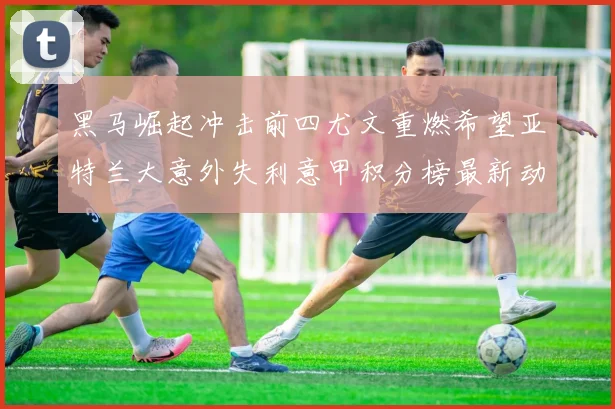 黑马崛起冲击前四尤文重燃希望亚特兰大意外失利意甲积分榜最新动态