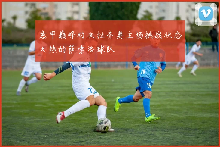 意甲巅峰对决拉齐奥主场挑战状态火热的萨索洛球队