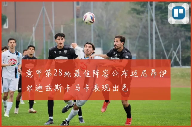 意甲第28轮最佳阵容公布迈尼昂伊尔迪兹斯卡马卡表现出色