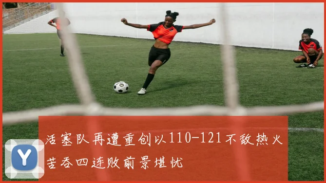活塞队再遭重创以110-121不敌热火苦吞四连败前景堪忧