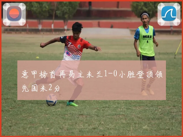 意甲榜首再易主米兰1-0小胜登顶领先国米2分